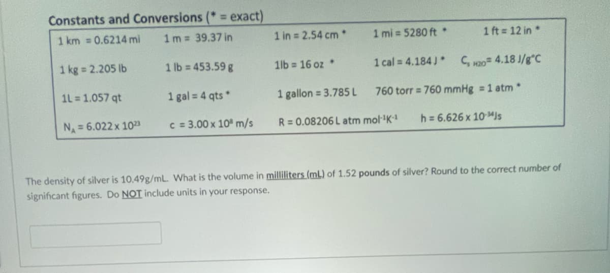 Constants and Conversions (* = exact)
1 km = 0.6214 mi
1m = 39.37 in
1 kg = 2.205 lb
1L = 1.057 qt
N₁ = 6.022 x 1023
1 lb = 453.59 g
1 gal = 4 qts*
c = 3.00 x 10 m/s
1 in = 2.54 cm*
1lb= 16 oz.
1 gallon = 3.785 L
1 mi=5280 ft *
1 cal = 4.184J*
1 ft=12 in *
R = 0.08206 L atm mol-¹K-¹
C₂ H20= 4.18 J/g C
760 torr = 760 mmHg = 1 atm*
h = 6.626 x 10 MJs
The density of silver is 10.49g/mL. What is the volume in milliliters (mL) of 1.52 pounds of silver? Round to the correct number of
significant figures. Do NOT include units in your response.