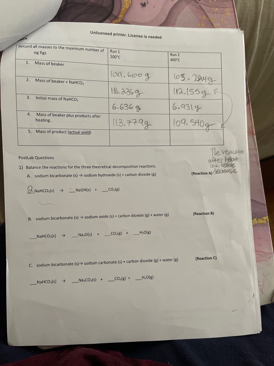 Record all masses to the maximum number of
sig figs
Mass of beaker
1.
2.
3.
4.
Mass of beaker + NaHCO3
Initial mass of NaHCO3
Unlicensed printer. License is needed.
Mass of beaker plus products after
heating.
5. Mass of product (actual yield)
_NaHCO3(s) →
Run 1
200°C
PostLab Questions
1) Balance the reactions for the three theoretical decomposition reactions.
A. sodium bicarbonate (s) → sodium hydroxide (s) + carbon dioxide (g)
NaHCO3(s) →
_NaHCO3(s)
100.600 g
116-2369
6.636g
113.77 ад
B. sodium bicarbonate (s) → sodium oxide (s) + carbon dioxide (g) + water (g)
_Na₂O(s)
NaOH(s) + CO₂(g)
_CO₂(g) +
H₂O(g)
_Na₂CO3(s) + CO₂(g) +
C. sodium bicarbonate (s)→ sodium carbonate (s) + carbon dioxide (g) + water (g)
Run 2
400°C
H₂O(g)
1052949
112.155g R
6.9319
109540g
The reaction
after heat
and before
(Reaction A) decrease
(Reaction B)
(Reaction C)