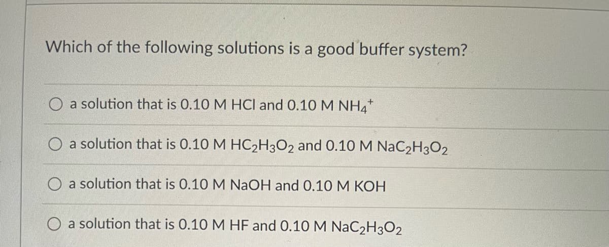 Which of the following solutions is a good buffer system?
a solution that is 0.10 M HCl and 0.10 M NH4*
a solution that is 0.10 M HC₂H3O2 and 0.10 M NaC₂H₂O2
a solution that is 0.10 M NaOH and 0.10 M KOH
a solution that is 0.10 M HF and 0.10 M NaC2H3O2