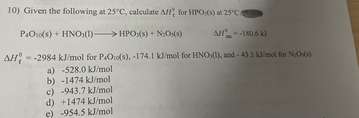 10) Given the following at 25°C, calculate AH, for HPO3(s) at 25°C
P4010(s) + HNO3(1)–
> HPO3(s) + N2O5(s)
AH = -180.6 kJ
AH, = -2984 kJ/mol for P4O10(s), -174.1 kJ/mol for HNO3(1), and - 43.1 kJ/mol for N2Os(s).
a) -528.0 kJ/mol
b) -1474 kJ/mol
c) -943.7 kJ/mol
d) +1474 kJ/mol
e) -954.5 kJ/mol
