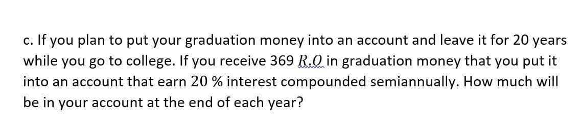 c. If you plan to put your graduation money into an account and leave it for 20
while you go to college. If you receive 369 R.O in graduation money that you put it
years
into an account that earn 20 % interest compounded semiannually. How much will
be in your account at the end of each year?
