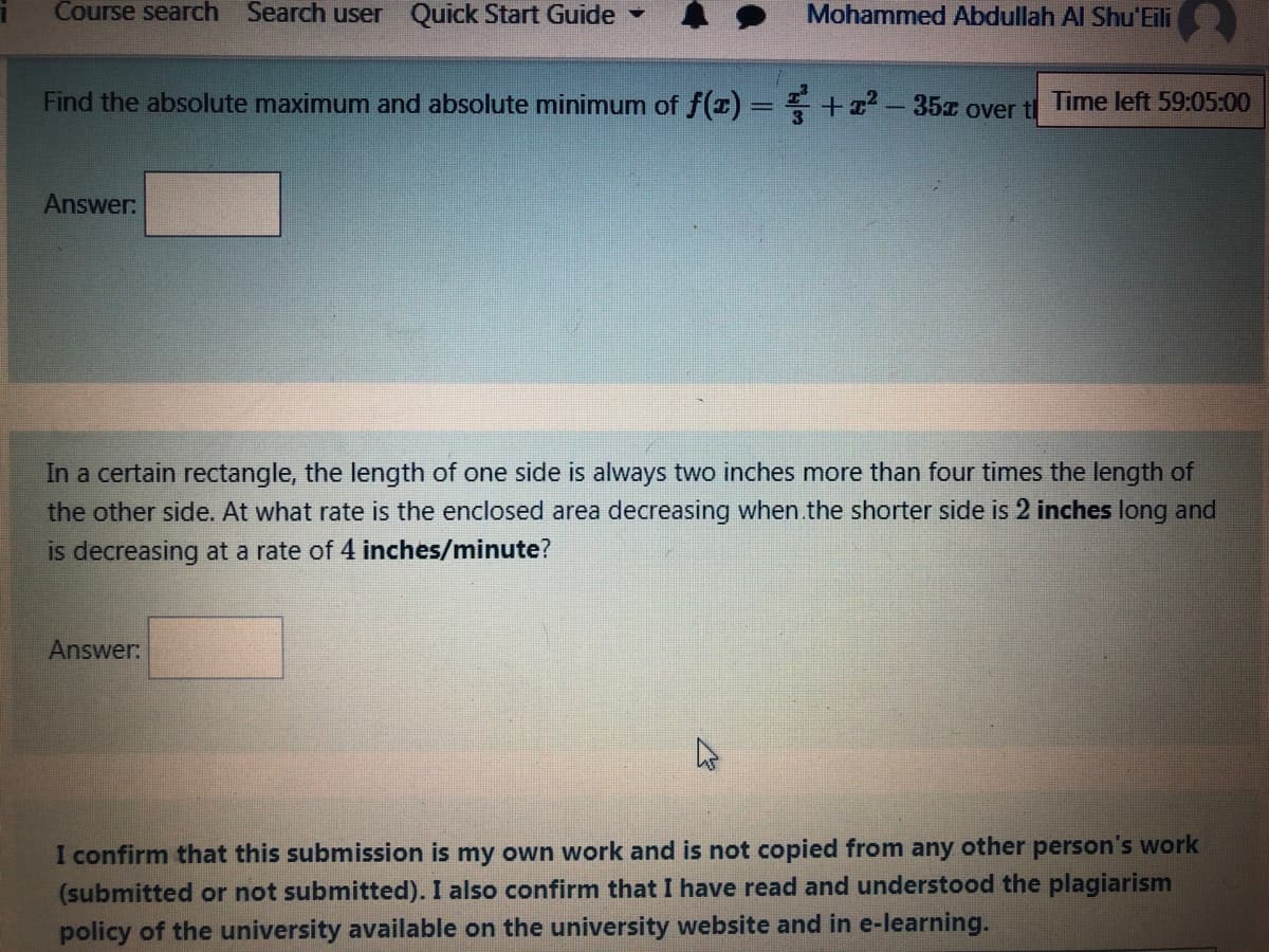 Course search Search user Quick Start Guide -
Mohammed Abdullah Al Shu'Eili
Find the absolute maximum and absolute minimum of f(1) = + -35 over tl
Time left 59:05:00
Answer:
In a certain rectangle, the length of one side is always two inches more than four times the length of
the other side. At what rate is the enclosed area decreasing when.the shorter side is 2 inches long and
is decreasing at a rate of 4 inches/minute?
Answer:
I confirm that this submission is my own work and is not copied from any other person's work
(submitted or not submitted). I also confirm that I have read and understood the plagiarism
policy of the university available on the university website and in e-learning.
