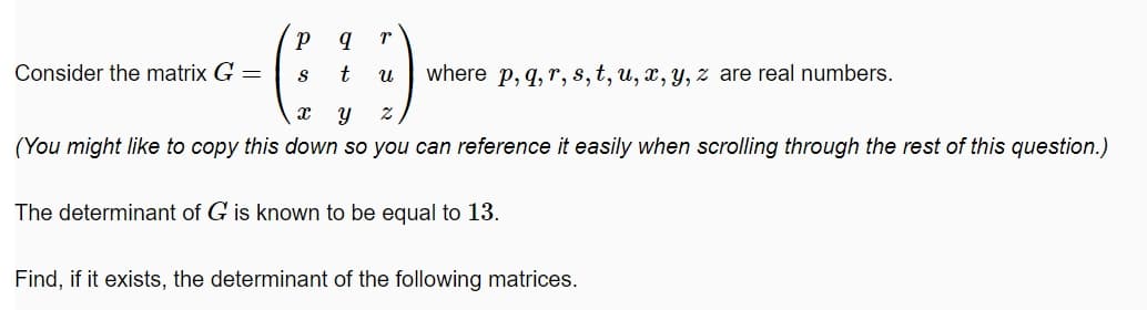 Consider the matrix G =
t
where p, q, r, s,t, u, x, y, z are real numbers.
(You might like to copy this down so you can reference it easily when scrolling through the rest of this question.)
The determinant of G is known to be equal to 13.
Find, if it exists, the determinant of the following matrices.
