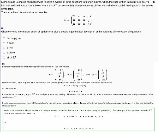 Nicholas and Leonardo had been trying to solve a system of three equations in four unknowns, which they had written in matrix form as Ax = b.
Nicholas reduced A to a row echelon form matrix U, but accidentally blurred out some of their work with blue cordial, leaving four of the entries
unreadable.
The row echelon form matrix now looks like
2
U =
6
(a)
Given only this information, select all options that give a possible geometrical description of the solutions of the system of equations.
the empty set
O a point
a line
O a plane
O all of R1
(b)
Leonardo remembers that three specific solutions for the system are
-2
3
and x=
10
-15
-21
-25
Nicholas says, "That's great! That means we can write a general solution to the system of equations in the form
x = a + tiv1 + tzv2
or perhaps as
x = a+ tiv1
for some vectors a, v1, V2 E R* and real parameters t, and tg.- Hmmmm, I'm not sure which, maybe we need even more vectors and parameters. Can
you help me?"
Find a parametric vector form of the solution to the system of equations Ax = b given the three specific solutions above and enter it in the box below the
syntax advice
Write your answer in Maple syntax and use parameter names of the form, t1, t2, t3 (as many as you need). For example, if this problem were in R.
typical solutions would look like
< 1, 2 > + t1*< 3, 4 > + t2*< 5, 6 >
or
< 1, 2 > + tl*< 3, 4 >
