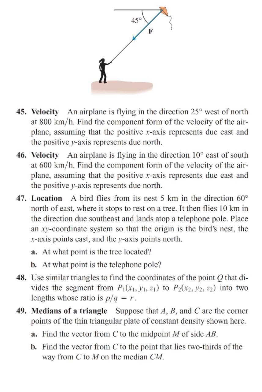 45°
F
45. Velocity An airplane is flying in the direction 25° west of north
at 800 km/h. Find the component form of the velocity of the air-
plane, assuming that the positive x-axis represents due east and
the positive y-axis represents due north.
46. Velocity An airplane is flying in the direction 10° east of south
at 600 km/h. Find the component form of the velocity of the air-
plane, assuming that the positive x-axis represents due east and
the positive y-axis represents due north.
47. Location A bird flies from its nest 5 km in the direction 60°
north of east, where it stops to rest on a tree. It then flies 10 km in
the direction due southeast and lands atop a telephone pole. Place
an xy-coordinate system so that the origin is the bird's nest, the
x-axis points east, and the y-axis points north.
a. At what point is the tree located?
b. At what point is the telephone pole?
48. Use similar triangles to find the coordinates of the point Q that di-
vides the segment from P1(x1, ı, z1) to P2(x2, 2, z2) into two
lengths whose ratio is p/q = r.
49. Medians of a triangle Suppose that A, B, and C are the corner
points of the thin triangular plate of constant density shown here.
a. Find the vector from C to the midpoint M of side AB.
b. Find the vector from C to the point that lies two-thirds of the
way from C to M on the median CM.
