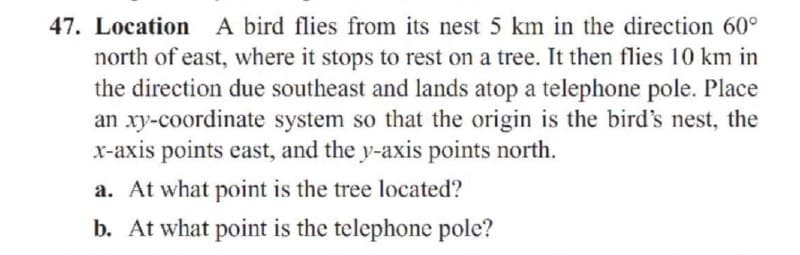 47. Location A bird flies from its nest 5 km in the direction 60°
north of east, where it stops to rest on a tree. It then flies 10 km in
the direction due southeast and lands atop a telephone pole. Place
an xy-coordinate system so that the origin is the bird's nest, the
x-axis points east, and the y-axis points north.
a. At what point is the tree located?
b. At what point is the telephone pole?
