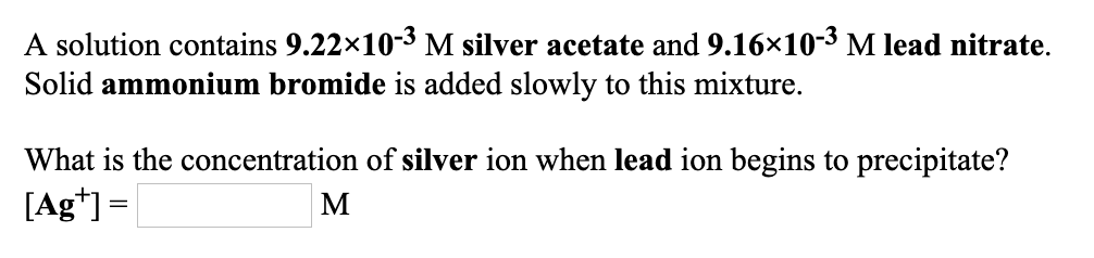 A solution contains 9.22×10-3 M silver acetate and 9.16x10-3 M lead nitrate.
Solid ammonium bromide is added slowly to this mixture.
What is the concentration of silver ion when lead ion begins to precipitate?
[Ag*] =
M
