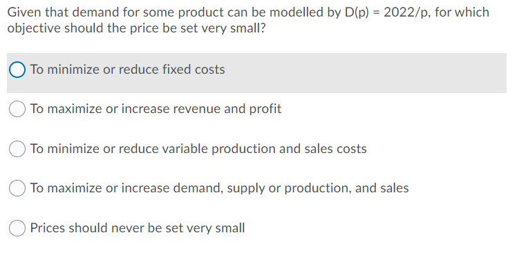 Given that demand for some product can be modelled by D(p) = 2022/p, for which
objective should the price be set very small?
O To minimize or reduce fixed costs
To maximize or increase revenue and profit
O To minimize or reduce variable production and sales costs
To maximize or increase demand, supply or production, and sales
Prices should never be set very small
