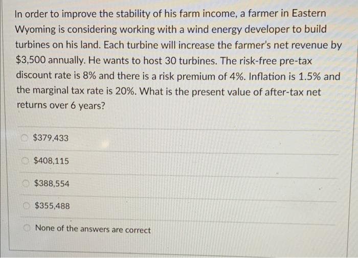In order to improve the stability of his farm income, a farmer in Eastern
Wyoming is considering working with a wind energy developer to build
turbines on his land. Each turbine will increase the farmer's net revenue by
$3,500 annually. He wants to host 30 turbines. The risk-free pre-tax
discount rate is 8% and there is a risk premium of 4%. Inflation is 1.5% and
the marginal tax rate is 20%. What is the present value of after-tax net
returns over 6 years?
$379,433
$408,115
$388,554
$355,488
None of the answers are correct
