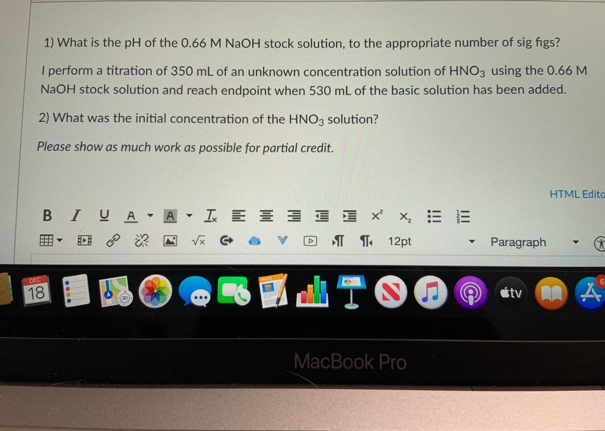 1) What is the pH of the 0.66 M NAOH stock solution, to the appropriate number of sig figs?
I perform a titration of 350 mL of an unknown concentration solution of HNO3 using the 0.66 M
NAOH stock solution and reach endpoint when 530 mL of the basic solution has been added.
2) What was the initial concentration of the HNO3 solution?
Please show as much work as possible for partial credit.
HTML Edito
B IUA
A
I E E 3 E E X x, E E
回 P
深
T T 12pt
Paragraph
V>
TO
DEC
6.
18
atv員
MacBook Pro
イ
