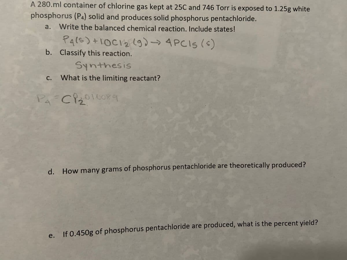 A 280.ml container of chlorine gas kept at 25C and 746 Torr is exposed to 1.25g white
phosphorus (P4) solid and produces solid phosphorus pentachloride.
a.
Write the balanced chemical reaction. Include states!
Pars) +10C12 lg)-4PCIS (s)
b. Classify this reaction.
Synthesis
С.
What is the limiting reactant?
d. How many grams of phosphorus pentachloride are theoretically produced?
e. If 0.450g of phosphorus pentachloride are produced, what is the percent yield?
е.
