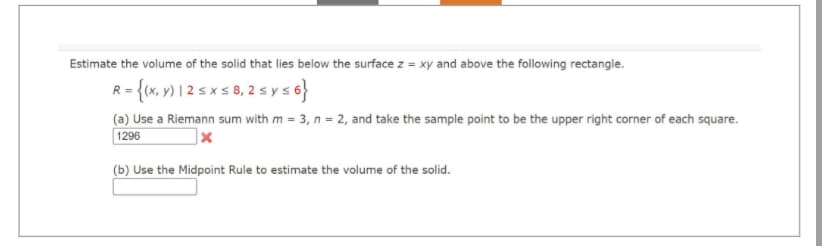 Estimate the volume of the solid that lies below the surface z = xy and above the following rectangle.
R = {(x, y) 12 ≤ x ≤ 8, 2 ≤ y ≤6}
(a) Use a Riemann sum with m = 3, n = 2, and take the sample point to be the upper right corner of each square.
1296
(b) Use the Midpoint Rule to estimate the volume of the solid.