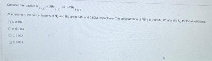 Consider the reaction N
+3Br
2 (g)
2NBr
2(e)
3 (8)
At equilibrium, the concentrations of N2 and Br2 are 0.54M and 0.80M respectively. The concentration of NBr3 is 0.085M. What is the Ke for this equilibrium?
A.0.197
B.0.0167
C.5.082
0.0.021