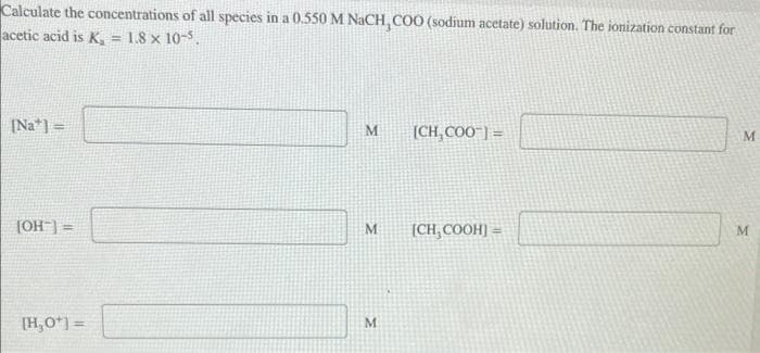 Calculate the concentrations of all species in a 0.550 M NaCH, COO (sodium acetate) solution. The ionization constant for
acetic acid is K₁ = 1.8 x 10-5.
[Na] =
[OH-] =
[H₂0*] =
M
M
M
[CH₂COO™] =
[CH₂COOH]=
M
M