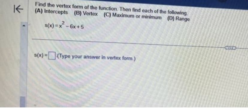 K
Find the vertex form of the function. Then find each of the following.
(A) Intercepts (B) Vertex (C) Maximum or minimum (D) Range
s(x)=x² - 6x+5
s(x)=(Type your answer in vertex form.)
