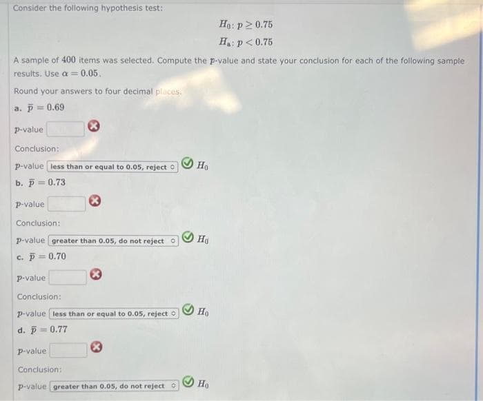 Consider the following hypothesis test:
A sample of 400 items was selected. Compute the p-value and state your conclusion for each of the following sample
results. Use a = 0.05.
Round your answers to four decimal places:
a. p = 0.69
p-value
Conclusion:
p-value less than or equal to 0.05, reject
b. p = 0.73
p-value
Conclusion:
p-value greater than 0.05, do not reject Ⓒ
c. p = 0.70
p-value
Conclusion:
p-value less than or equal to 0.05, reject
d. p = 0.77
p-value
Conclusion:
Ⓡ
p-value greater than 0.05, do not reject O
Ho
Ho
Ho
Ho: p>0.75
H₁: p<0.75
Ho