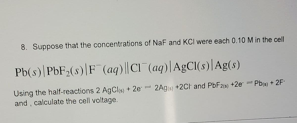8. Suppose that the concentrations of NaF and KCI were each 0.10 M in the cell
Pb(s) PbF₂(s) F (aq)||Cl(aq)| AgCl(s) Ag(s)
Using the half-reactions 2 AgCl(s) + 2e = 2Ag(s) + 2Cl and PbF2(s) +2e = Pb(s) + 2F-
and, calculate the cell voltage.