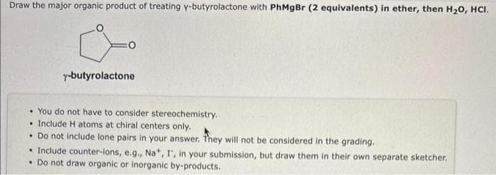Draw the major organic product of treating y-butyrolactone with PhMgBr (2 equivalents) in ether, then H₂O, HCI.
:0
y-butyrolactone
You do not have to consider stereochemistry.
Include H atoms at chiral centers only.
. Do not include lone pairs in your answer. They will not be considered in the grading.
• Include counter-ions, e.g., Na+, I, in your submission, but draw them in their own separate sketcher.
• Do not draw organic or inorganic by-products.