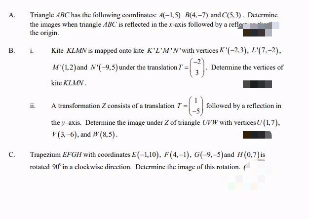 Triangle ABC has the following coordinates: A(-1,5) B(4,-7) and C(5,3). Determine
the images when triangle ABC is reflected in the x-axis followed by a reflecti
the origin.
B. i.
A.
C.
ii.
Kite KLMN is mapped onto kite K'L'M'N' with vertices K'(-2,3), L'(7,-2),
M'(1,2) and N'(-9,5) under the translation 7 =
Determine the vertices of
kite KLMN.
-(-3)
A transformation Z consists of a translation T =
followed by a reflection in
the y-axis. Determine the image under Z of triangle UVW with vertices U (1,7),
V (3,-6), and W (8,5).
Trapezium EFGH with coordinates E(-1,10), F(4,-1), G(-9,-5) and H (0,7) is
rotated 90° in a clockwise direction. Determine the image of this rotation. (