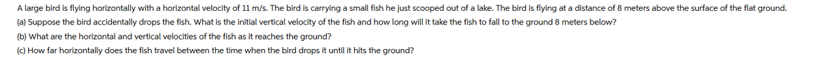 A large bird is flying horizontally with a horizontal velocity of 11 m/s. The bird is carrying a small fish he just scooped out of a lake. The bird is flying at a distance of 8 meters above the surface of the flat ground.
(a) Suppose the bird accidentally drops the fish. What is the initial vertical velocity of the fish and how long will it take the fish to fall to the ground 8 meters below?
(b) What are the horizontal and vertical velocities of the fish as it reaches the ground?
(c) How far horizontally does the fish travel between the time when the bird drops it until it hits the ground?