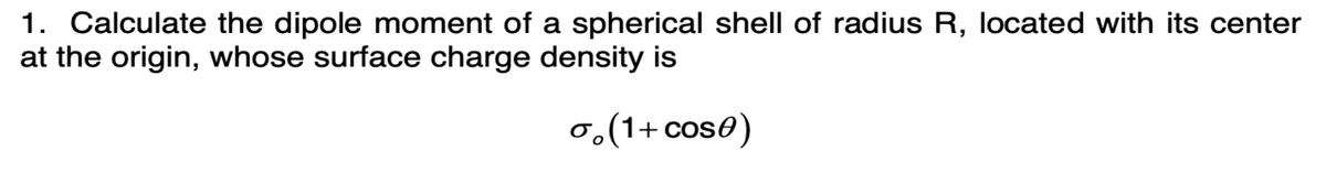 1. Calculate the dipole moment of a spherical shell of radius R, located with its center
at the origin, whose surface charge density is
σ(1+cose)