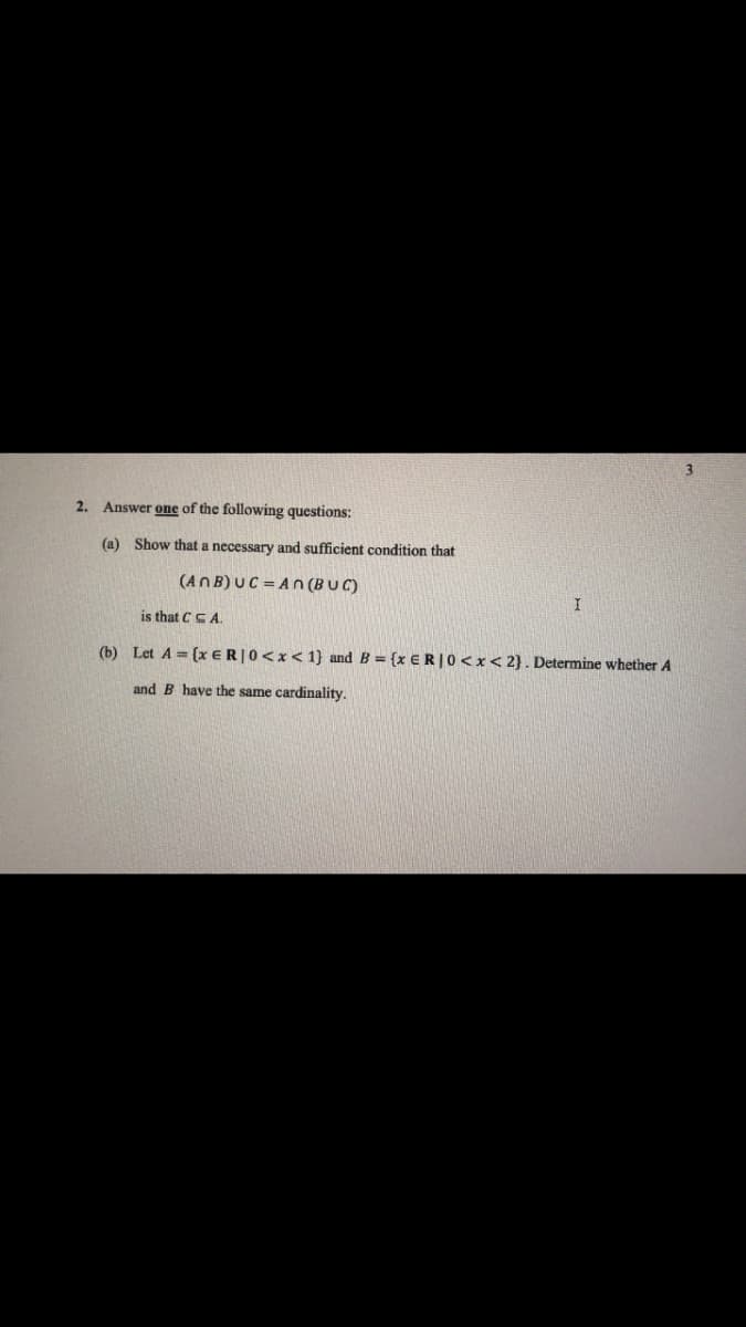 2. Answer one of the follow
questions:
(a) Show that a necessary and sufficient condition that
(ANB) UC=AN (BUC)
is that CCA.
I
(b) Let A = (x ER | 0<x< 1} and B = {x ER | 0<x<2}. Determine whether A
and B have the same cardinality.