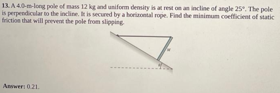 13. A 4.0-m-long pole of mass 12 kg and uniform density is at rest on an incline of angle 25°. The pole
is perpendicular to the incline. It is secured by a horizontal rope. Find the minimum coefficient of static
friction that will prevent the pole from slipping.
Answer: 0.21.