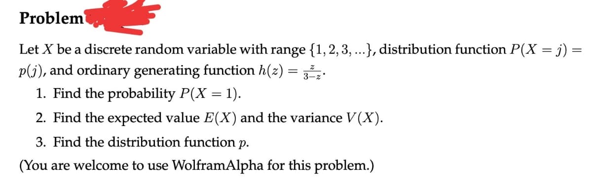 Problem
Let X be a discrete random variable with range {1, 2, 3, ...}, distribution function P(X = j) =
p(j), and ordinary generating function h(z)
1. Find the probability P(X = 1).
2. Find the expected value E(X) and the variance V(X).
3. Find the distribution function p.
(You are welcome to use WolframAlpha for this problem.)
=
3² z.