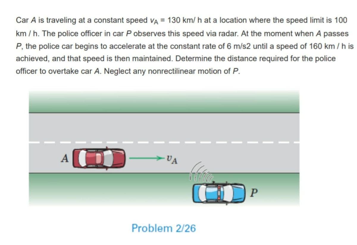 Car A is traveling at a constant speed VA = 130 km/ h at a location where the speed limit is 100
km / h. The police officer in car P observes this speed via radar. At the moment when A passes
P, the police car begins to accelerate at the constant rate of 6 m/s2 until a speed of 160 km /h is
achieved, and that speed is then maintained. Determine the distance required for the police
officer to overtake car A. Neglect any nonrectilinear motion of P.
VA
P
Problem 2/26
