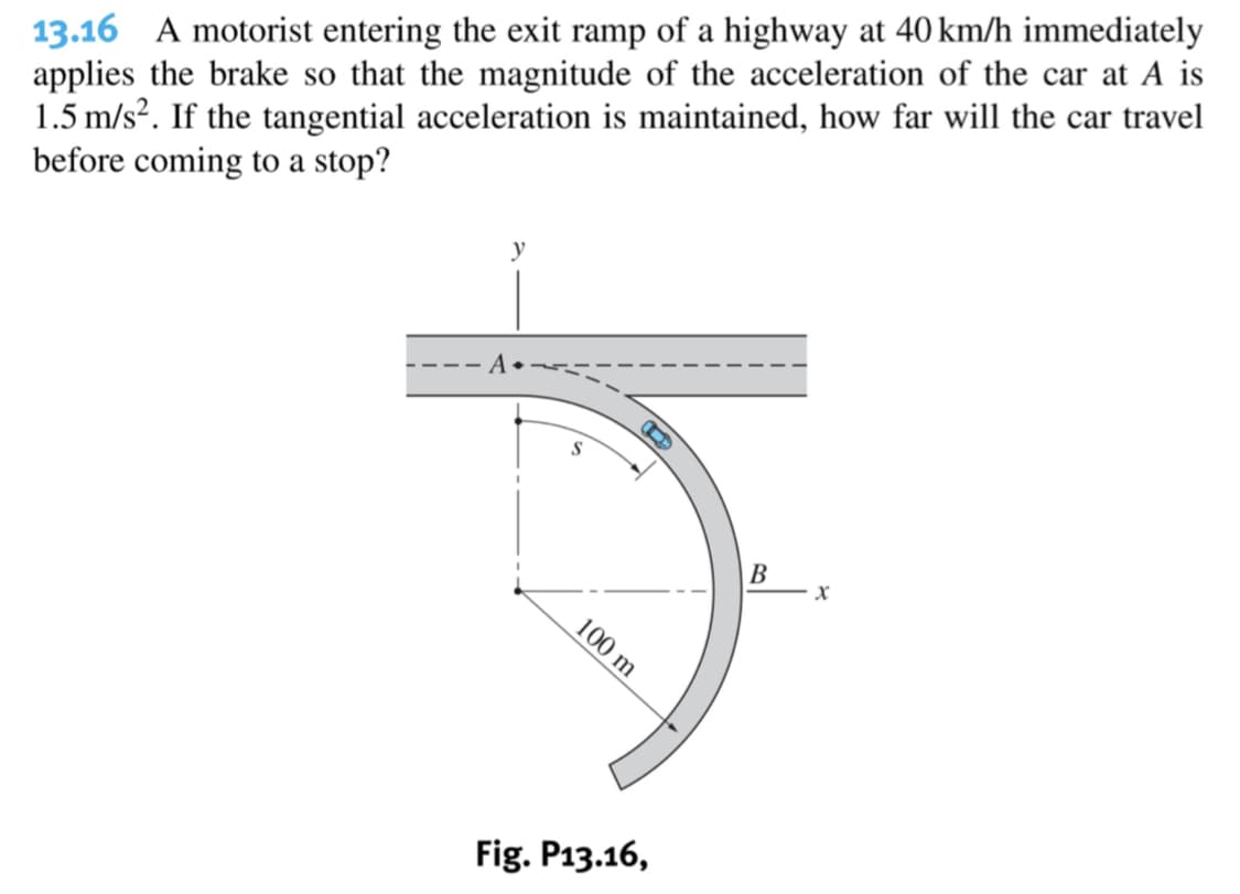 13.16 A motorist entering the exit ramp of a highway at 40 km/h immediately
applies the brake so that the magnitude of the acceleration of the car at A is
1.5 m/s². If the tangential acceleration is maintained, how far will the car travel
before coming to a stop?
y
В
Fig. P13.16,
100 m
