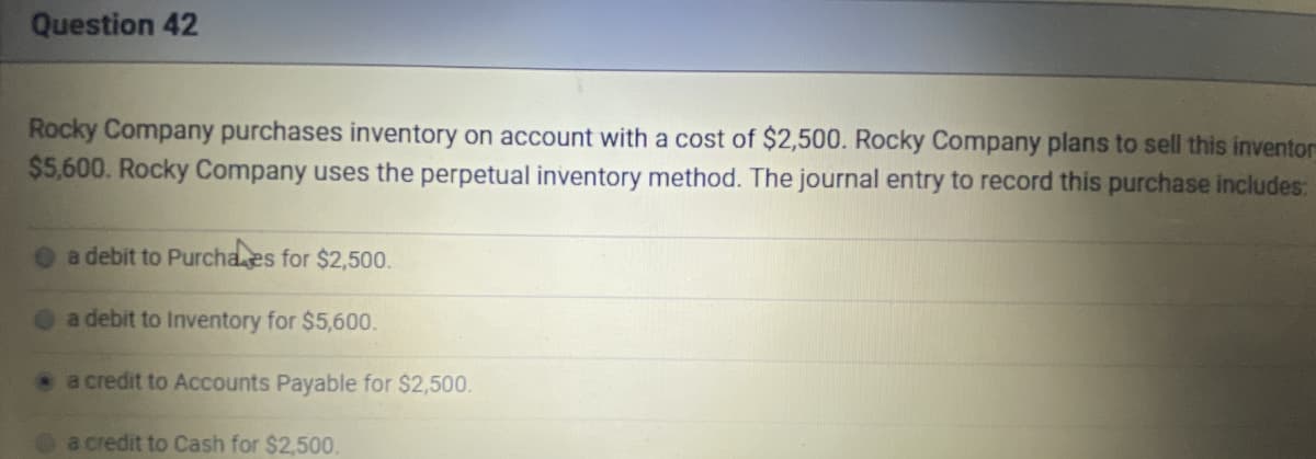 Question 42
Rocky Company purchases inventory on account with a cost of $2,500. Rocky Company plans to sell this inventors
$5,600. Rocky Company uses the perpetual inventory method. The journal entry to record this purchase includes:
a debit to Purchaes for $2,500.
a debit to Inventory for $5,600.
a credit to Accounts Payable for $2,500.
a credit to Cash for $2,500.
