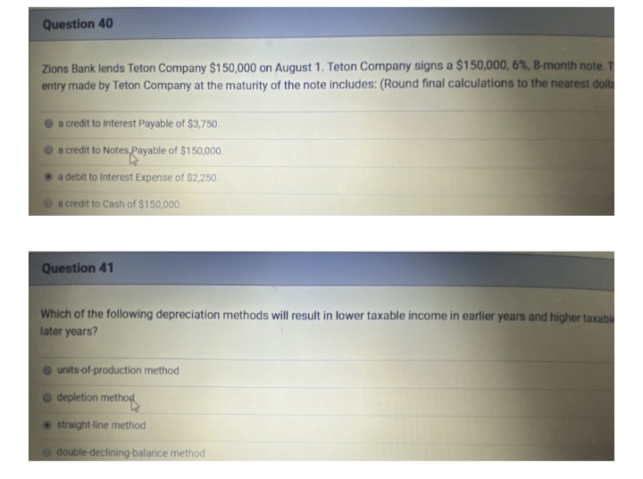 Question 40
Zions Bank lends Teton Company $150,000 on August 1. Teton Company signs a $150,000, 6%, 8-month note.
entry made by Teton Company at the maturity of the note includes: (Round final calculations to the nearest dolla
O a credit to Interest Payable of $3,750.
a credit to Notes,Payable of $150,000.
a debit to Interest Expense of $2,250.
a credit to Cash of $150,000.
Question 41
Which of the following depreciation methods will result in lower taxable income in earlier years and higher taxabl
later years?
units-of-production method
depletion method
straight-line method
double-declining-balance method
