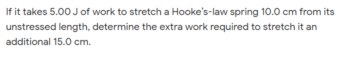 If it takes 5.00 J of work to stretch a Hooke's-law spring 10.0 cm from its
unstressed length, determine the extra work required to stretch it an
additional 15.0 cm.
