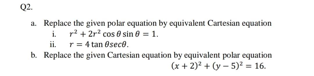 Q2.
a. Replace the given polar equation by equivalent Cartesian equation
i.
ii.
b. Replace the given Cartesian equation by equivalent polar equation
r2 + 2r2 cos 0 sin 0 = 1.
r = 4 tan 0sec0.
(x + 2)² + (y – 5)² = 16.
