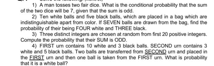 1) A man tosses two fair dice. What is the conditional probability that the sum
of the two dice will be 7, given that the sum is odd.
2) Ten white balls and five black balls, which are placed in a bag which are
indistinguishable apart from color. If SEVEN balls are drawn from the bag, find the
probability of their being FOUR white and THREE black.
3) Three distinct integers are chosen at random from first 20 positive integers.
Compute the probability that their SUM is ODD.
4) FIRST urn contains 10 white and 3 black balls. SECOND urn contains 3
white and 5 black balls. Two balls are transferred from SECOND urn and placed in
the FIRST urn and then one ball is taken from the FIRST urn. What is probability
that it is a white ball?
