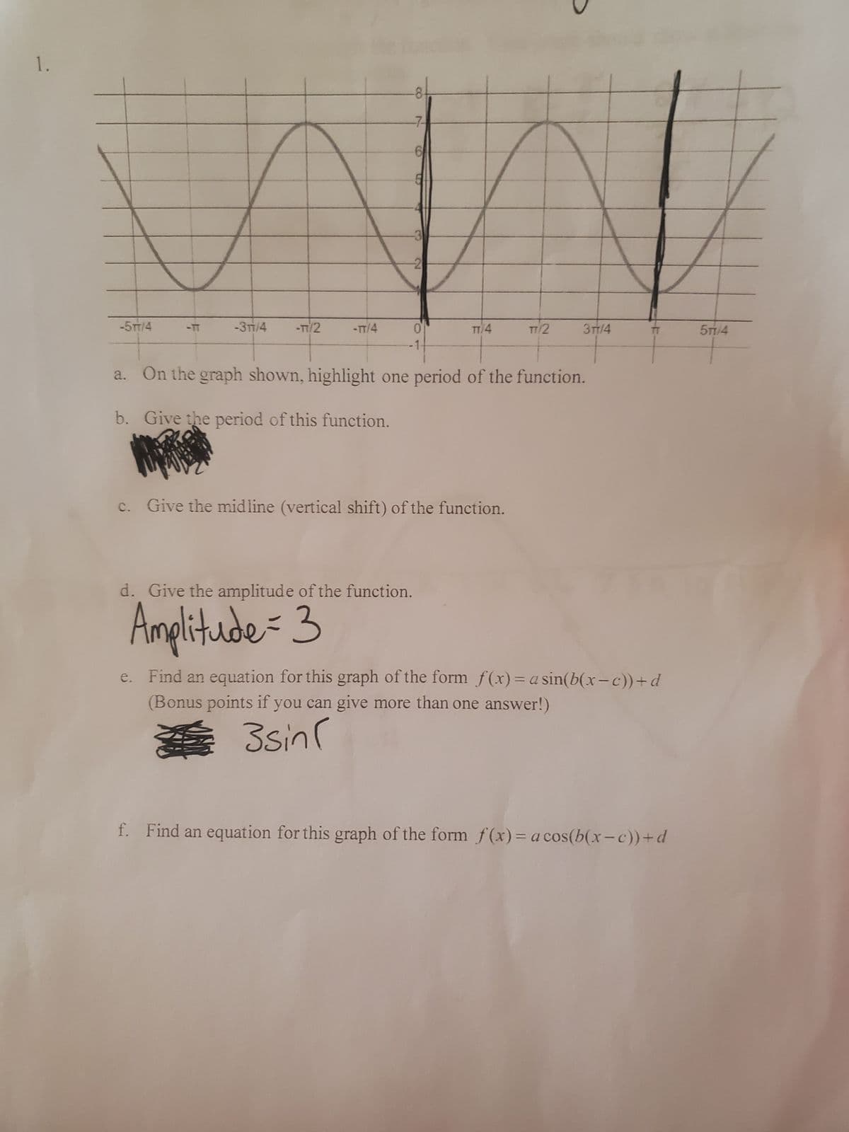 1.
-5TT/4
-8
-7-
6
5
WW
-2
-3/4
-TT/2
-TT/4
0
-1-
TT/4
Give the midline (vertical shift) of the function.
d. Give the amplitude of the function.
Amplitude = 3
TT/2
+
a.
On the graph shown, highlight one period of the function.
b.
Give the period of this function.
3TT/4
e. Find an equation for this graph of the form f(x)= a sin(b(x−c))+d
(Bonus points if you can give more than one answer!)
3sin(
f. Find an equation for this graph of the form f(x) = a cos(b(x-c))+d
577/4