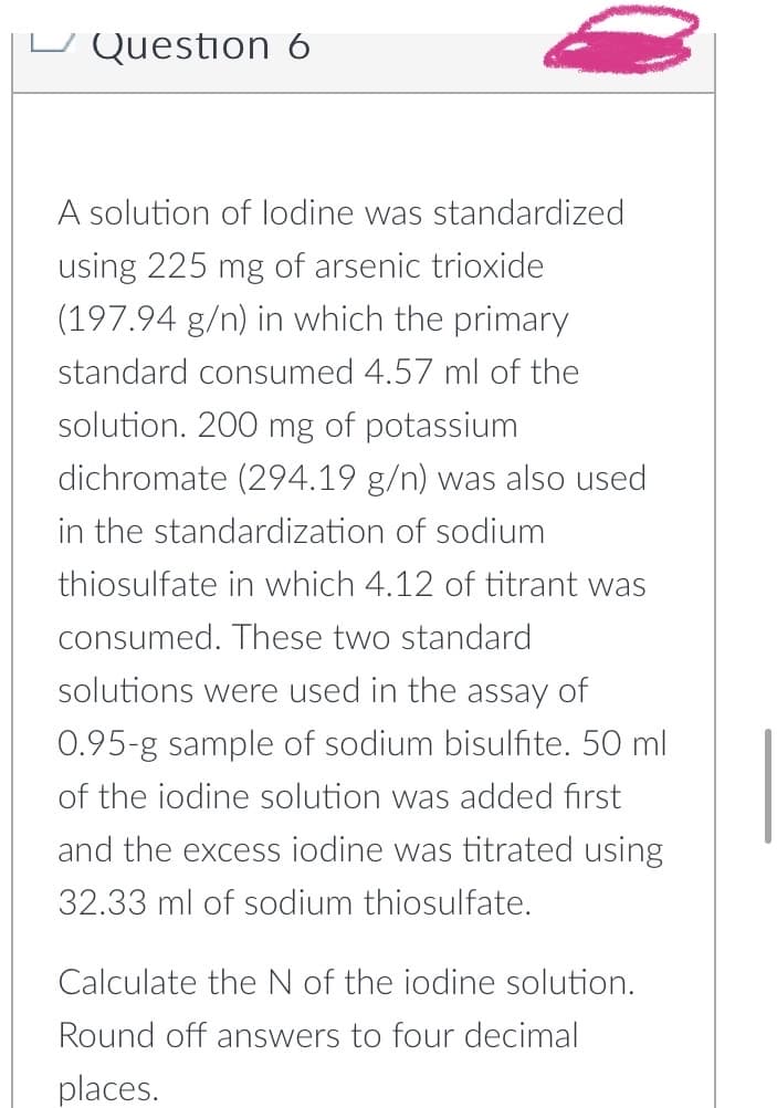 Question 6
A solution of lodine was standardized
using 225 mg of arsenic trioxide
(197.94 g/n) in which the primary
standard consumed 4.57 ml of the
solution. 200 mg of potassium
dichromate (294.19 g/n) was also used
in the standardization of sodium
thiosulfate in which 4.12 of titrant was
consumed. These two standard
solutions were used in the assay of
0.95-g sample of sodium bisulfite. 50 ml
of the iodine solution was added first
and the excess iodine was titrated using
32.33 ml of sodium thiosulfate.
Calculate the N of the iodine solution.
Round off answers to four decimal
places.