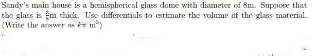 Sandy's main house is a hemispherical glass dome with diameter of 8m. Suppose that
the glass is m thick. Use differentials to estimate the volume of the glass material.
(Write the answer as kπ m³)