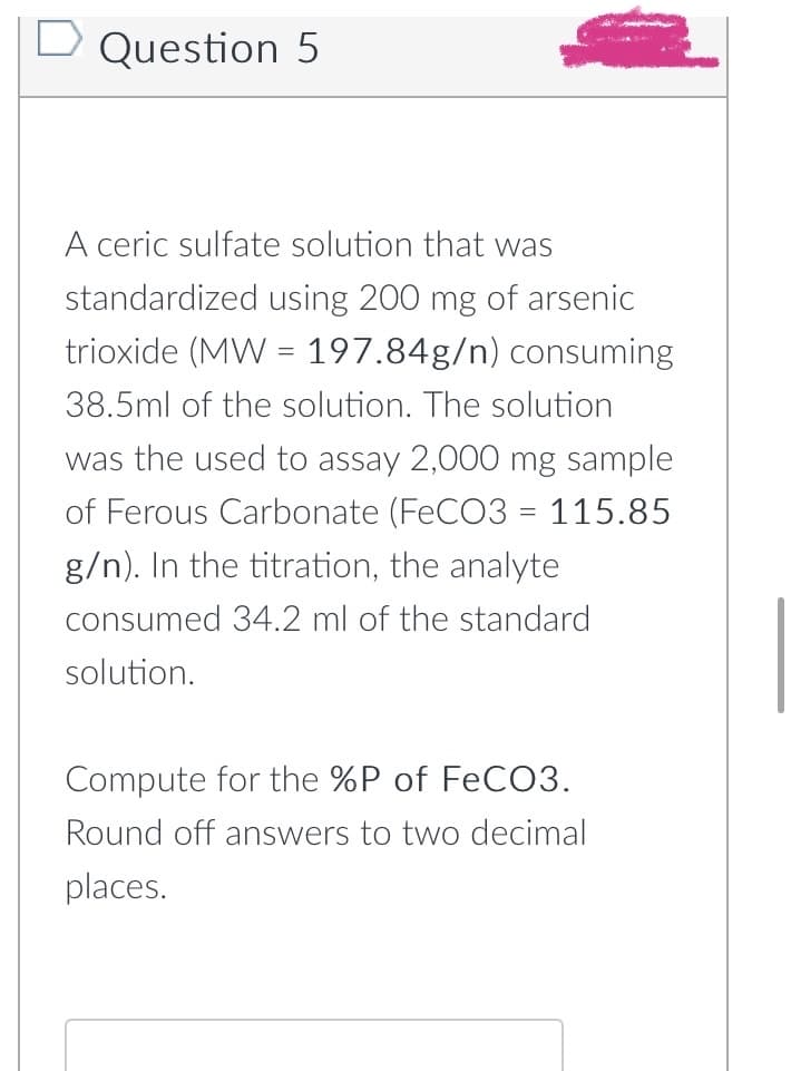 D Question 5
A ceric sulfate solution that was
standardized using 200 mg of arsenic
trioxide (MW 197.84g/n) consuming
38.5ml of the solution. The solution
was the used to assay 2,000 mg sample
of Ferous Carbonate (FeCO3 = 115.85
g/n). In the titration, the analyte
consumed 34.2 ml of the standard
solution.
Compute for the %P of FeCO3.
Round off answers to two decimal
places.