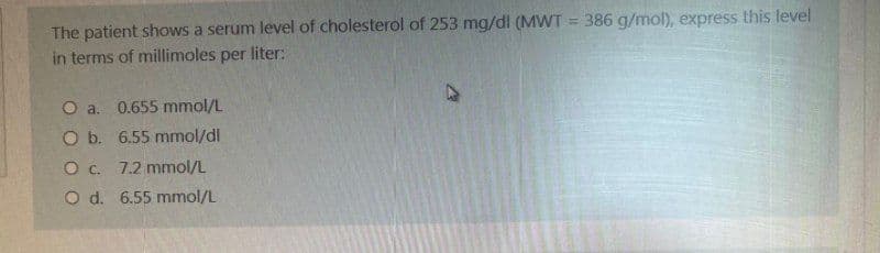 The patient shows a serum level of cholesterol of 253 mg/dl (MWT = 386 g/mol), express this level
in terms of millimoles per liter:
O a. 0.655 mmol/L
O b. 6.55 mmol/dl
O C.
7.2 mmol/L
O d.
6.55 mmol/L