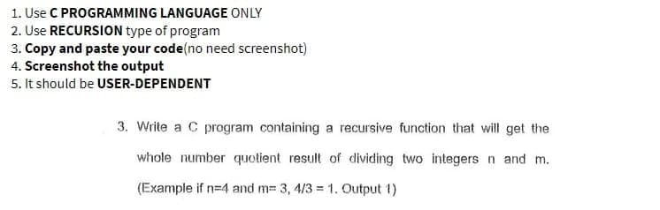 1. Use C PROGRAMMING LANGUAGE ONLY
2. Use RECURSION type of program
3. Copy and paste your code (no need screenshot)
4. Screenshot the output
5. It should be USER-DEPENDENT
3. Write a C program containing a recursive function that will get the
whole number quotient result of dividing two integers n and m.
(Example if n=4 and m= 3, 4/3 = 1. Output 1)