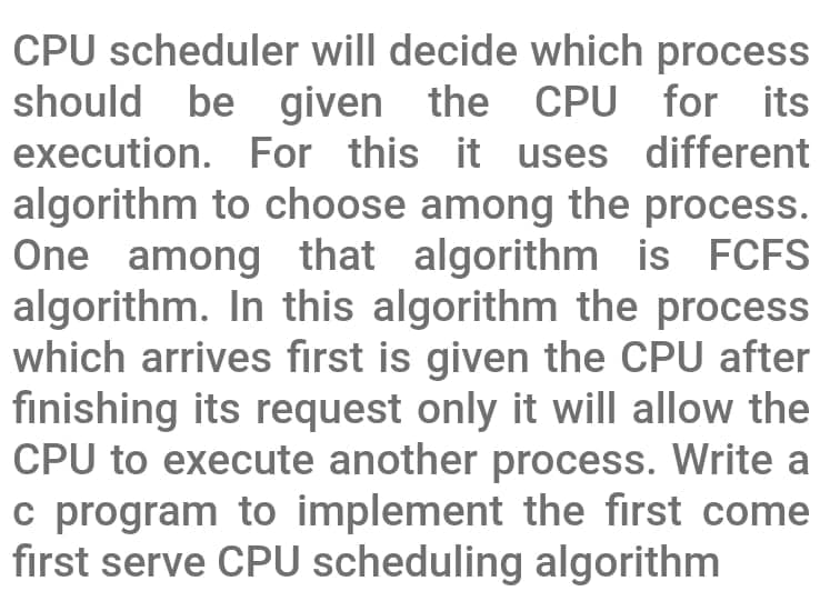 CPU scheduler will decide which process
should be given the CPU for its
execution. For this it uses different
algorithm to choose among the process.
One among that algorithm is FCFS
algorithm. In this algorithm the process
which arrives first is given the CPU after
finishing its request only it will allow the
CPU to execute another process. Write a
c program to implement the first come
first serve CPU scheduling algorithm