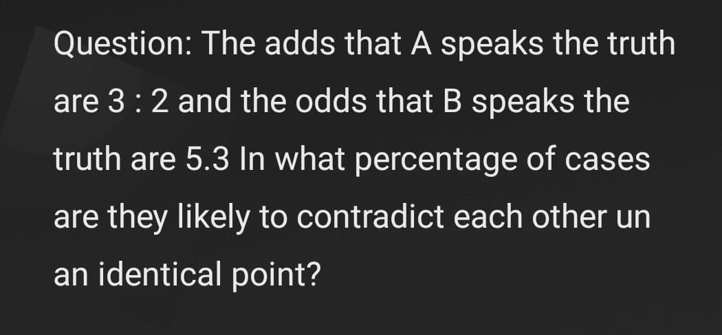 Question: The adds that A speaks the truth
are 3:2 and the odds that B speaks the
truth are 5.3 In what percentage of cases
are they likely to contradict each other un
an identical point?
