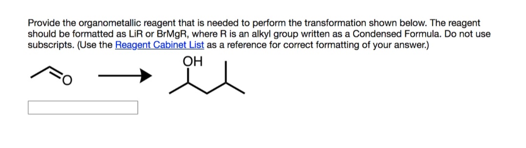 Provide the organometallic reagent that is needed to perform the transformation shown below. The reagent
should be formatted as LiR or BRMGR, where R is an alkyl group written as a Condensed Formula. Do not use
subscripts. (Use the Reagent Cabinet List as a reference for correct formatting of your answer.)
OH
