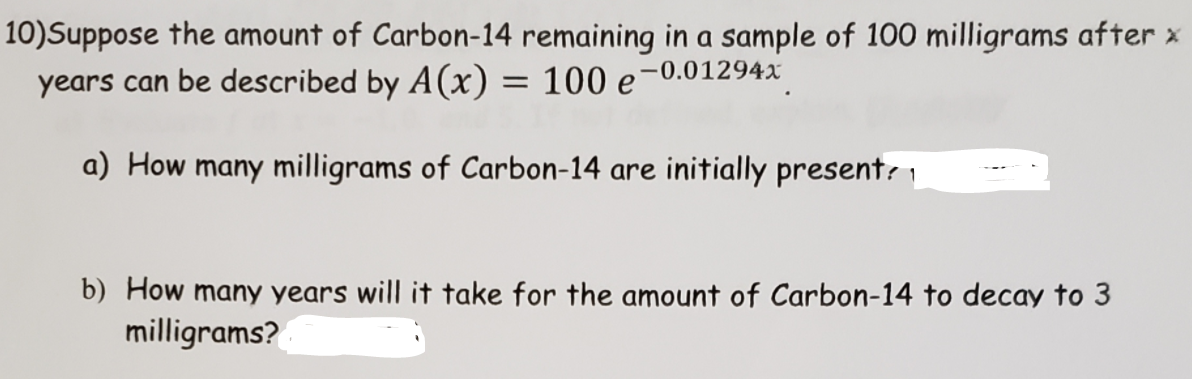 10)Suppose the amount of Carbon-14 remaining in a sample of 100 milligrams after x
years can be described by A(x) = 100 e-0.01294x
a) How many milligrams of Carbon-14 are initially present: 1
b) How many years will it take for the amount of Carbon-14 to decay to 3
milligrams?
