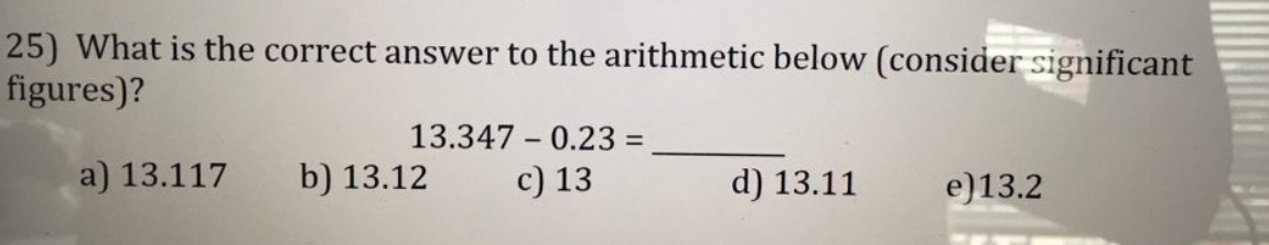 25) What is the correct answer to the arithmetic below (consider significant
figures)?
13.347 - 0.23 =
a) 13.117
b) 13.12
c) 13
d) 13.11
e)13.2
