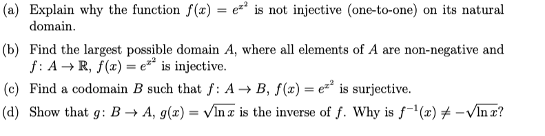 (a) Explain why the function f(x) = e² is not injective (one-to-one) on its natural
domain.
(b) Find the largest possible domain A, where all elements of A are non-negative and
f: A → R, f(x) = e"² is injective.
(c) Find a codomain B such that f: A → B, f(x) = e is surjective.
(d) Show that g: B → A, g(x) = VIn x is the inverse of f. Why is f"(x) # -VIn x?
