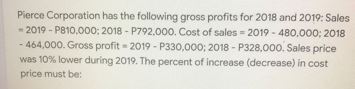 Pierce Corporation has the following gross profits for 2018 and 2019: Sales
= 2019 P810,000; 2018 - P792,000. Cost of sales = 2019 - 480,000; 2018
%3D
- 464,000. Gross profit = 2019 - P330,000; 2018 P328,000. Sales price
was 10% lower during 2019. The percent of increase (decrease) in cost
price must be:
