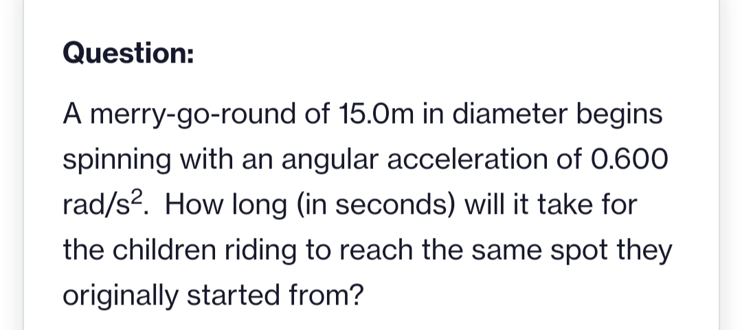Question:
A merry-go-round of 15.0m in diameter begins
spinning with an angular acceleration of 0.600
rad/s². How long (in seconds) will it take for
the children riding to reach the same spot they
originally started from?