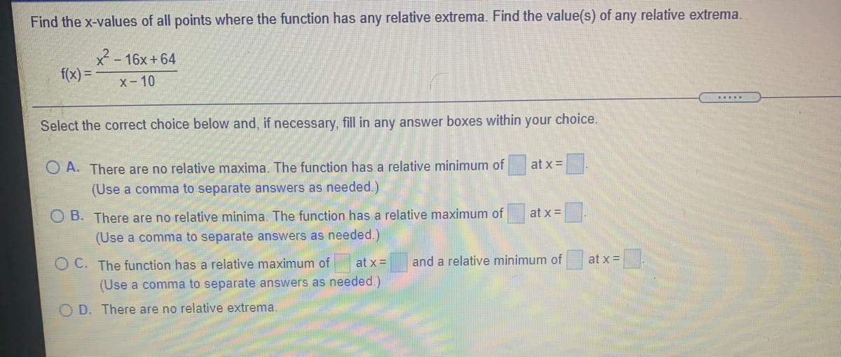 Find the x-values of all points where the function has any relative extrema. Find the value(s) of any relative extrema.
x-16x+64
f(x) =D
x- 10
.....
Select the correct choice below and, if necessary, fill in any answer boxes within your choice.
O A. There are no relative maxima. The function has a relative minimum of
(Use a comma to separate answers as needed.)
at x=
O B. There are no relative minima. The function has a relative maximum of
at x =.
(Use a comma to separate answers as needed.)
O C. The function has a relative maximum of
at x=
and a relative minimum of
at x =
(Use a comma to separate answers as needed.)
O D. There are no relative extrema.
